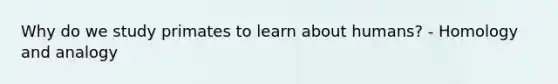Why do we study primates to learn about humans? - Homology and analogy