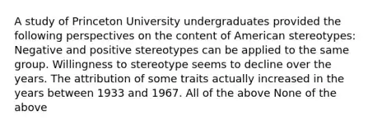 A study of Princeton University undergraduates provided the following perspectives on the content of American stereotypes: Negative and positive stereotypes can be applied to the same group. Willingness to stereotype seems to decline over the years. The attribution of some traits actually increased in the years between 1933 and 1967. All of the above None of the above