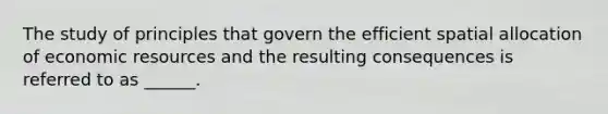 The study of principles that govern the efficient spatial allocation of economic resources and the resulting consequences is referred to as ______.