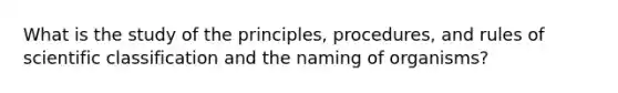 What is the study of the principles, procedures, and rules of scientific classification and the naming of organisms?