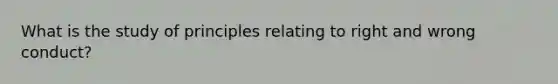 What is the study of principles relating to right and wrong conduct?