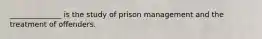 ______________ is the study of prison management and the treatment of offenders.