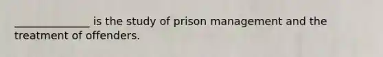 ______________ is the study of prison management and the treatment of offenders.