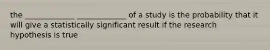 the _____________ _____________ of a study is the probability that it will give a statistically significant result if the research hypothesis is true