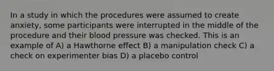 In a study in which the procedures were assumed to create anxiety, some participants were interrupted in the middle of the procedure and their blood pressure was checked. This is an example of A) a Hawthorne effect B) a manipulation check C) a check on experimenter bias D) a placebo control