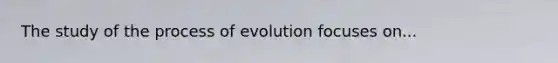 The study of the process of evolution focuses on...