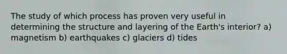 The study of which process has proven very useful in determining the structure and layering of the Earth's interior? a) magnetism b) earthquakes c) glaciers d) tides