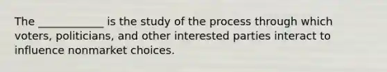 The ____________ is the study of the process through which voters, politicians, and other interested parties interact to influence nonmarket choices.