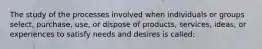 The study of the processes involved when individuals or groups select, purchase, use, or dispose of products, services, ideas, or experiences to satisfy needs and desires is called: