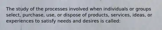 The study of the processes involved when individuals or groups select, purchase, use, or dispose of products, services, ideas, or experiences to satisfy needs and desires is called: