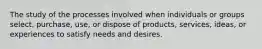 The study of the processes involved when individuals or groups select, purchase, use, or dispose of products, services, ideas, or experiences to satisfy needs and desires.