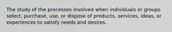 The study of the processes involved when individuals or groups select, purchase, use, or dispose of products, services, ideas, or experiences to satisfy needs and desires.