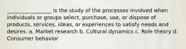 _________________ is the study of the processes involved when individuals or groups select, purchase, use, or dispose of products, services, ideas, or experiences to satisfy needs and desires. a. Market research b. Cultural dynamics c. Role theory d. Consumer behavior