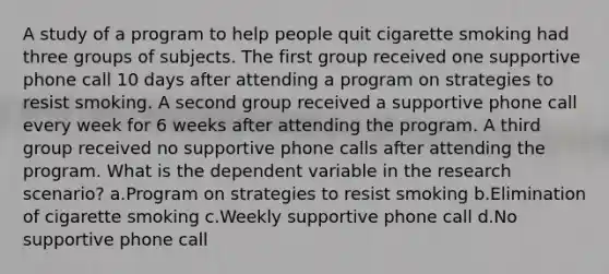 A study of a program to help people quit cigarette smoking had three groups of subjects. The first group received one supportive phone call 10 days after attending a program on strategies to resist smoking. A second group received a supportive phone call every week for 6 weeks after attending the program. A third group received no supportive phone calls after attending the program. What is the dependent variable in the research scenario? a.Program on strategies to resist smoking b.Elimination of cigarette smoking c.Weekly supportive phone call d.No supportive phone call