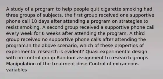 A study of a program to help people quit cigarette smoking had three groups of subjects. the first group received one supportive phone call 10 days after attending a program on strategies to resist smoking. A second group received a supportive phone call every week for 6 weeks after attending the program. A third group received no supportive phone calls after attending the program.In the above scenario, which of these properties of experimental research is evident? Quasi-experimental design with no control group Random assignment to research groups Manipulation of the treatment dose Control of extraneous variables