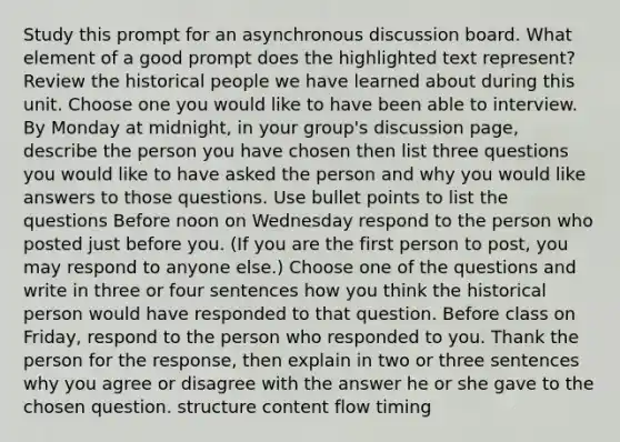 Study this prompt for an asynchronous discussion board. What element of a good prompt does the highlighted text represent? Review the historical people we have learned about during this unit. Choose one you would like to have been able to interview. By Monday at midnight, in your group's discussion page, describe the person you have chosen then list three questions you would like to have asked the person and why you would like answers to those questions. Use bullet points to list the questions Before noon on Wednesday respond to the person who posted just before you. (If you are the first person to post, you may respond to anyone else.) Choose one of the questions and write in three or four sentences how you think the historical person would have responded to that question. Before class on Friday, respond to the person who responded to you. Thank the person for the response, then explain in two or three sentences why you agree or disagree with the answer he or she gave to the chosen question. structure content flow timing