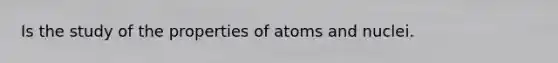 Is the study of the properties of atoms and nuclei.