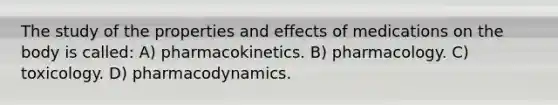 The study of the properties and effects of medications on the body is called: A) pharmacokinetics. B) pharmacology. C) toxicology. D) pharmacodynamics.