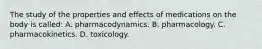 The study of the properties and effects of medications on the body is called: A. pharmacodynamics. B. pharmacology. C. pharmacokinetics. D. toxicology.