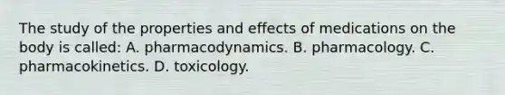 The study of the properties and effects of medications on the body is called: A. pharmacodynamics. B. pharmacology. C. pharmacokinetics. D. toxicology.