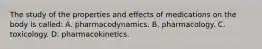 The study of the properties and effects of medications on the body is called: A. pharmacodynamics. B. pharmacology. C. toxicology. D. pharmacokinetics.