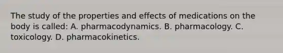 The study of the properties and effects of medications on the body is called: A. pharmacodynamics. B. pharmacology. C. toxicology. D. pharmacokinetics.