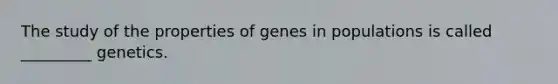 The study of the properties of genes in populations is called _________ genetics.