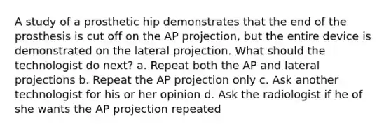 A study of a prosthetic hip demonstrates that the end of the prosthesis is cut off on the AP projection, but the entire device is demonstrated on the lateral projection. What should the technologist do next? a. Repeat both the AP and lateral projections b. Repeat the AP projection only c. Ask another technologist for his or her opinion d. Ask the radiologist if he of she wants the AP projection repeated