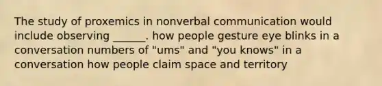 The study of proxemics in nonverbal communication would include observing ______. how people gesture eye blinks in a conversation numbers of "ums" and "you knows" in a conversation how people claim space and territory