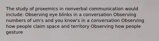 The study of proxemics in nonverbal communication would include: Observing eye blinks in a conversation Observing numbers of um's and you know's in a conversation Observing how people claim space and territory Observing how people gesture