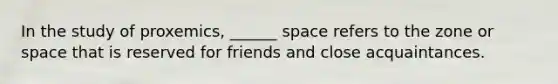 In the study of proxemics, ______ space refers to the zone or space that is reserved for friends and close acquaintances.