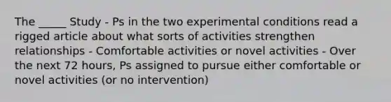 The _____ Study - Ps in the two experimental conditions read a rigged article about what sorts of activities strengthen relationships - Comfortable activities or novel activities - Over the next 72 hours, Ps assigned to pursue either comfortable or novel activities (or no intervention)