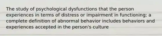 The study of psychological dysfunctions that the person experiences in terms of distress or impairment in functioning; a complete definition of abnormal behavior includes behaviors and experiences accepted in the person's culture