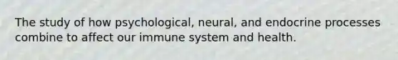 The study of how psychological, neural, and endocrine processes combine to affect our immune system and health.