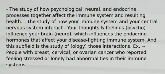 - The study of how psychological, neural, and endocrine processes together affect the immune system and resulting health. - The study of how your immune system and your central nervous system interact - Your thoughts & feelings (psycho) influence your brain (neuro), which influences the endocrine hormones that affect your disease-fighting immune system. And this subfield is the study of (ology) those interactions. Ex. ~ People with breast, cervical, or ovarian cancer who reported feeling stressed or lonely had abnormalities in their immune systems