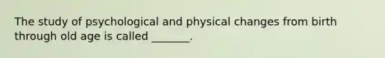 The study of psychological and physical changes from birth through old age is called _______.