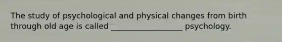 The study of psychological and physical changes from birth through old age is called __________________ psychology.