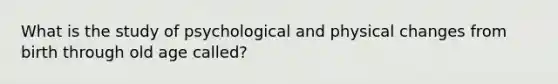 What is the study of psychological and physical changes from birth through old age called?