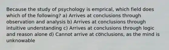 Because the study of psychology is emprical, which field does which of the following? a) Arrives at conclusions through observation and analysis b) Arrives at conclusions through intuitive understanding c) Arrives at conclusions through logic and reason alone d) Cannot arrive at conclusions, as the mind is unknowable