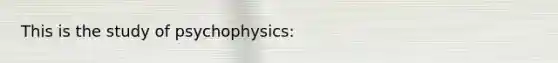 This is the study of psychophysics: