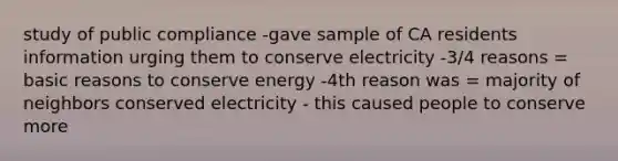 study of public compliance -gave sample of CA residents information urging them to conserve electricity -3/4 reasons = basic reasons to conserve energy -4th reason was = majority of neighbors conserved electricity - this caused people to conserve more