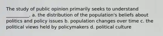 The study of public opinion primarily seeks to understand __________. a. the distribution of the population's beliefs about politics and policy issues b. population changes over time c. the political views held by policymakers d. political culture