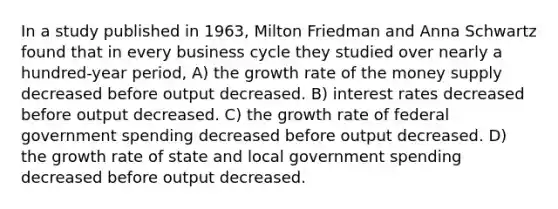 In a study published in 1963, Milton Friedman and Anna Schwartz found that in every business cycle they studied over nearly a hundred-year period, A) the growth rate of the money supply decreased before output decreased. B) interest rates decreased before output decreased. C) the growth rate of federal government spending decreased before output decreased. D) the growth rate of state and local government spending decreased before output decreased.