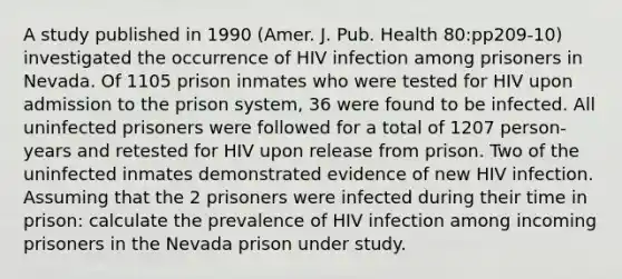 A study published in 1990 (Amer. J. Pub. Health 80:pp209-10) investigated the occurrence of HIV infection among prisoners in Nevada. Of 1105 prison inmates who were tested for HIV upon admission to the prison system, 36 were found to be infected. All uninfected prisoners were followed for a total of 1207 person-years and retested for HIV upon release from prison. Two of the uninfected inmates demonstrated evidence of new HIV infection. Assuming that the 2 prisoners were infected during their time in prison: calculate the prevalence of HIV infection among incoming prisoners in the Nevada prison under study.