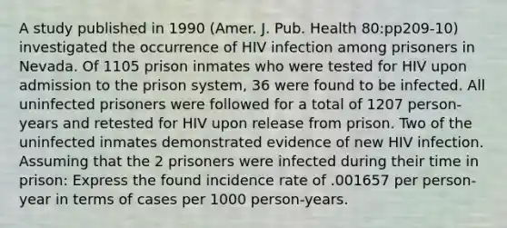 A study published in 1990 (Amer. J. Pub. Health 80:pp209-10) investigated the occurrence of HIV infection among prisoners in Nevada. Of 1105 prison inmates who were tested for HIV upon admission to the prison system, 36 were found to be infected. All uninfected prisoners were followed for a total of 1207 person-years and retested for HIV upon release from prison. Two of the uninfected inmates demonstrated evidence of new HIV infection. Assuming that the 2 prisoners were infected during their time in prison: Express the found incidence rate of .001657 per person-year in terms of cases per 1000 person-years.