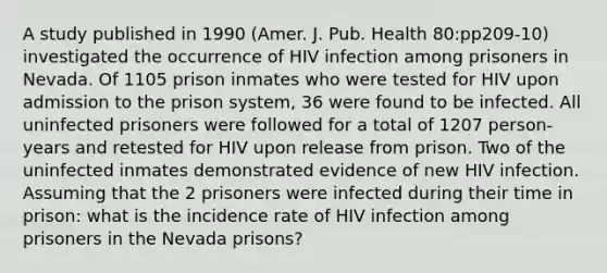 A study published in 1990 (Amer. J. Pub. Health 80:pp209-10) investigated the occurrence of HIV infection among prisoners in Nevada. Of 1105 prison inmates who were tested for HIV upon admission to the prison system, 36 were found to be infected. All uninfected prisoners were followed for a total of 1207 person-years and retested for HIV upon release from prison. Two of the uninfected inmates demonstrated evidence of new HIV infection. Assuming that the 2 prisoners were infected during their time in prison: what is the incidence rate of HIV infection among prisoners in the Nevada prisons?