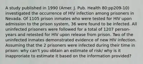 A study published in 1990 (Amer. J. Pub. Health 80:pp209-10) investigated the occurrence of HIV infection among prisoners in Nevada. Of 1105 prison inmates who were tested for HIV upon admission to the prison system, 36 were found to be infected. All uninfected prisoners were followed for a total of 1207 person-years and retested for HIV upon release from prison. Two of the uninfected inmates demonstrated evidence of new HIV infection. Assuming that the 2 prisoners were infected during their time in prison: why can't you obtain an estimate of risk/ why is it inapproriate to estimate it based on the information provided?