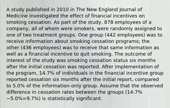 A study published in 2010 in The New England Journal of Medicine investigated the effect of financial incentives on smoking cessation. As part of the​ study, 878 employees of a​ company, all of whom were​ smokers, were randomly assigned to one of two treatment groups. One group​ (442 employees) was to receive information about smoking cessation​ programs; the other​ (436 employees) was to receive that same information as well as a financial incentive to quit smoking. The outcome of interest of the study was smoking cessation status six months after the initial cessation was reported. After implementation of the​ program, 14.7% of individuals in the financial incentive group reported cessation six months after the initial​ report, compared to​ 5.0% of the​ information-only group. Assume that the observed difference in cessation rates between the groups ​(14.7%−5.0%=9.7%​) is statistically significant.