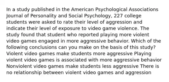 In a study published in the American Psychological Associations Journal of Personality and Social Psychology, 227 college students were asked to rate their level of aggression and indicate their level of exposure to video game violence. The study found that student who reported playing more violent video games engaged in more aggressive behavior. Which of the following conclusions can you make on the basis of this study? Violent video games make students more aggressive Playing violent video games is associated with more aggressive behavior Nonviolent video games make students less aggressive There is no relationship between violent video games and aggression