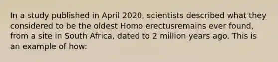 In a study published in April 2020, scientists described what they considered to be the oldest Homo erectusremains ever found, from a site in South Africa, dated to 2 million years ago. This is an example of how: